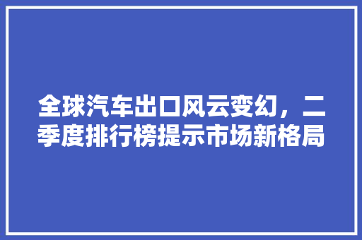 全球汽车出口风云变幻，二季度排行榜提示市场新格局