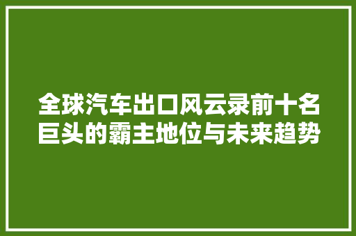 全球汽车出口风云录前十名巨头的霸主地位与未来趋势