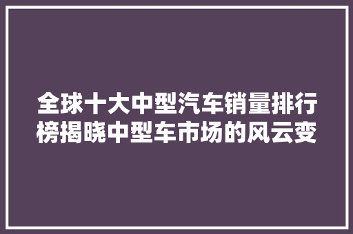 全球十大中型汽车销量排行榜揭晓中型车市场的风云变幻
