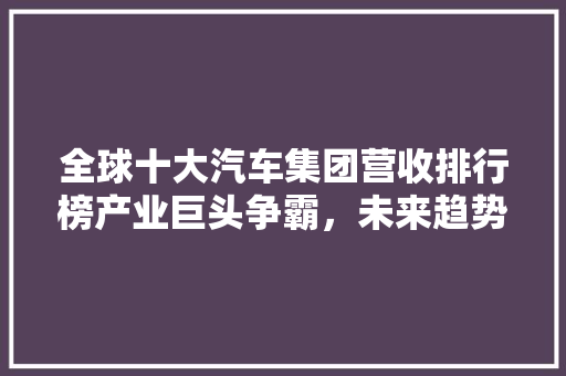 全球十大汽车集团营收排行榜产业巨头争霸，未来趋势展望