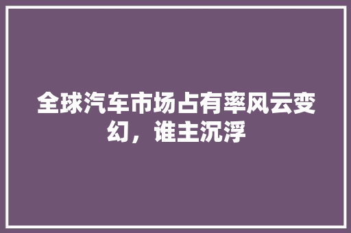 全球汽车市场占有率风云变幻，谁主沉浮