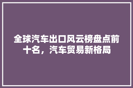 全球汽车出口风云榜盘点前十名，汽车贸易新格局