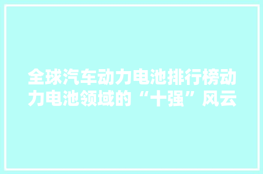 全球汽车动力电池排行榜动力电池领域的“十强”风云