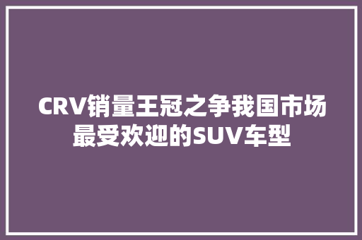 CRV销量王冠之争我国市场最受欢迎的SUV车型