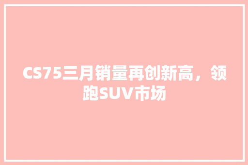 CS75三月销量再创新高，领跑SUV市场