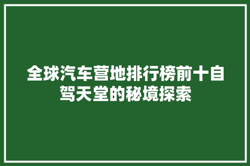 全球汽车营地排行榜前十自驾天堂的秘境探索