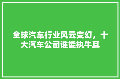 全球汽车行业风云变幻，十大汽车公司谁能执牛耳