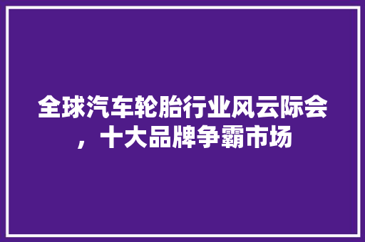全球汽车轮胎行业风云际会，十大品牌争霸市场
