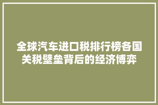 全球汽车进口税排行榜各国关税壁垒背后的经济博弈