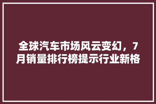 全球汽车市场风云变幻，7月销量排行榜提示行业新格局