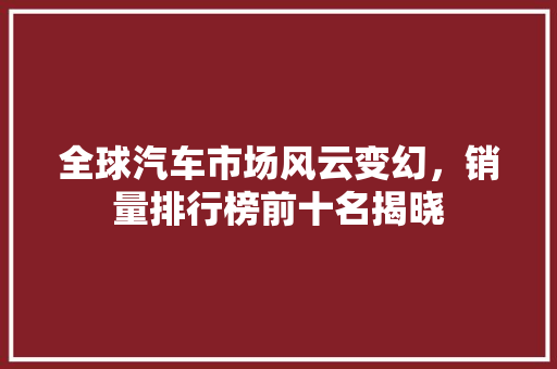 全球汽车市场风云变幻，销量排行榜前十名揭晓