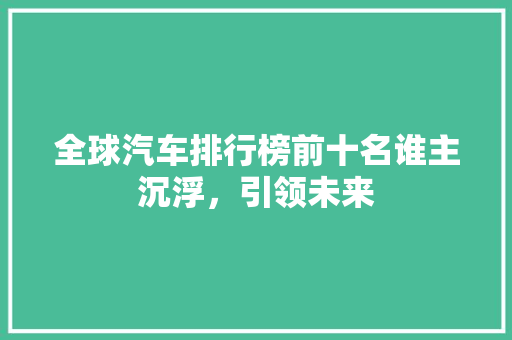 全球汽车排行榜前十名谁主沉浮，引领未来