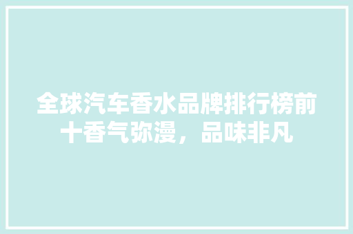 全球汽车香水品牌排行榜前十香气弥漫，品味非凡