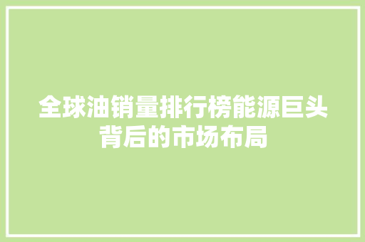 全球油销量排行榜能源巨头背后的市场布局