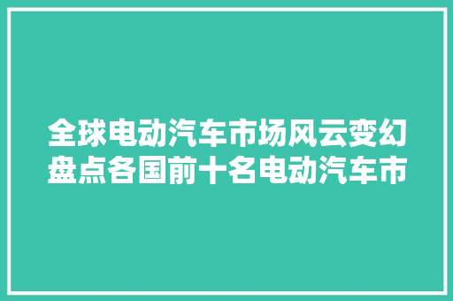 全球电动汽车市场风云变幻盘点各国前十名电动汽车市场排行榜
