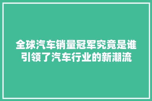 全球汽车销量冠军究竟是谁引领了汽车行业的新潮流