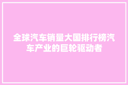 全球汽车销量大国排行榜汽车产业的巨轮驱动者