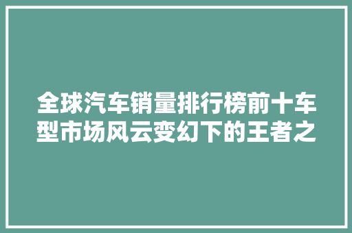 全球汽车销量排行榜前十车型市场风云变幻下的王者之选