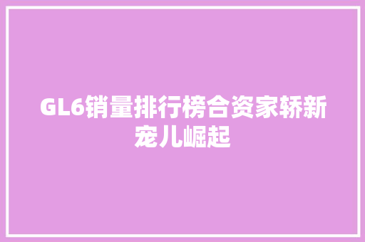 GL6销量排行榜合资家轿新宠儿崛起