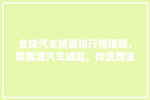 全球汽车销量排行榜揭晓，新能源汽车崛起，传统燃油车面临挑战