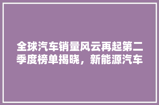 全球汽车销量风云再起第二季度榜单揭晓，新能源汽车强势崛起