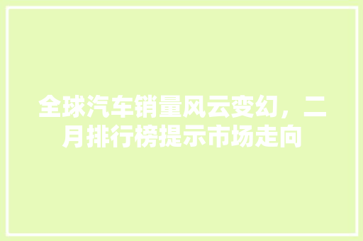 全球汽车销量风云变幻，二月排行榜提示市场走向