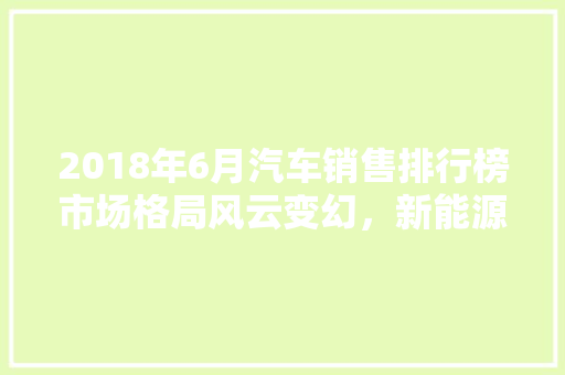 2018年6月汽车销售排行榜市场格局风云变幻，新能源汽车异军突起