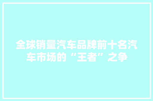 全球销量汽车品牌前十名汽车市场的“王者”之争