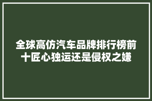 全球高仿汽车品牌排行榜前十匠心独运还是侵权之嫌