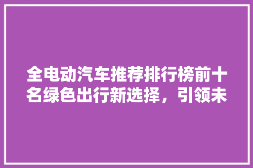 全电动汽车推荐排行榜前十名绿色出行新选择，引领未来出行潮流