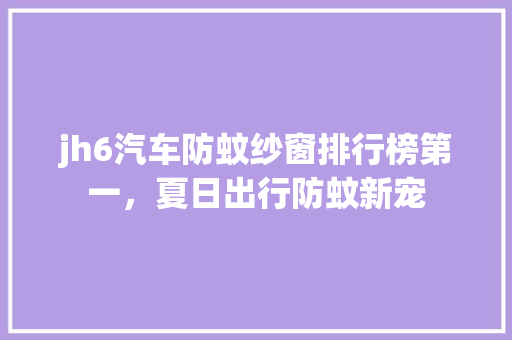 jh6汽车防蚊纱窗排行榜第一，夏日出行防蚊新宠