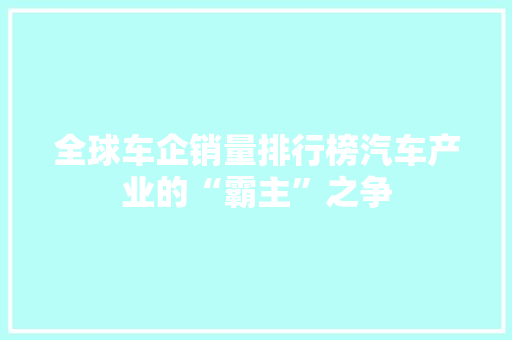 全球车企销量排行榜汽车产业的“霸主”之争