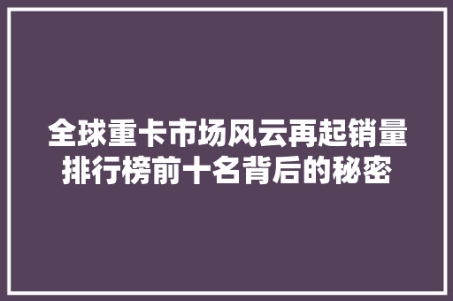 全球重卡市场风云再起销量排行榜前十名背后的秘密