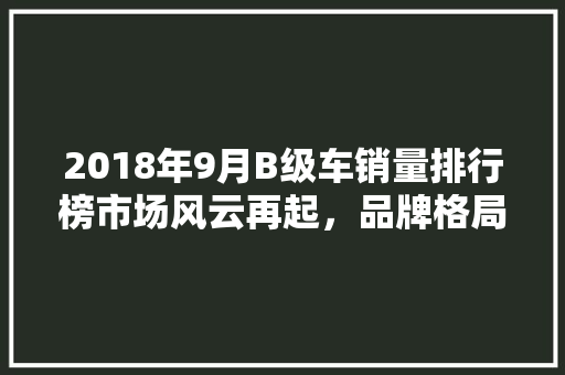 2018年9月B级车销量排行榜市场风云再起，品牌格局悄然生变