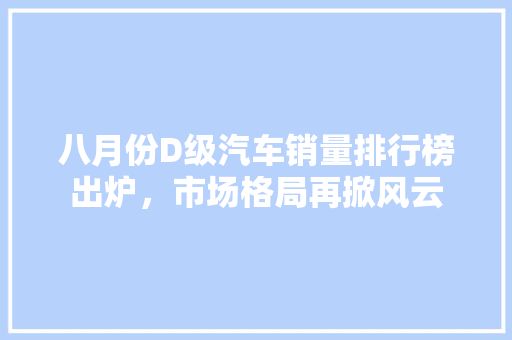八月份D级汽车销量排行榜出炉，市场格局再掀风云