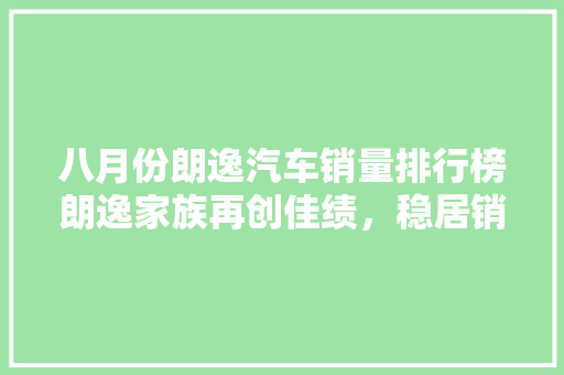 八月份朗逸汽车销量排行榜朗逸家族再创佳绩，稳居销量冠军宝座