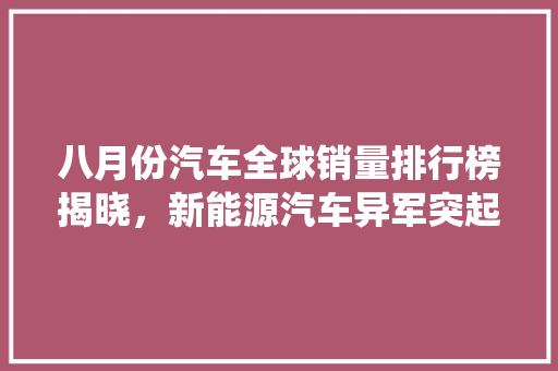 八月份汽车全球销量排行榜揭晓，新能源汽车异军突起，传统燃油车面临挑战