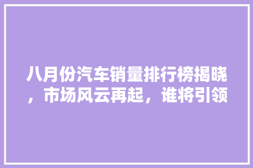 八月份汽车销量排行榜揭晓，市场风云再起，谁将引领未来