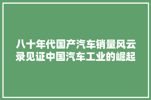 八十年代国产汽车销量风云录见证中国汽车工业的崛起
