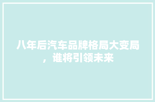 八年后汽车品牌格局大变局，谁将引领未来