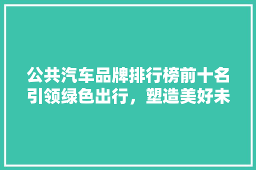 公共汽车品牌排行榜前十名引领绿色出行，塑造美好未来