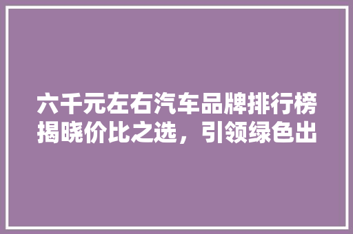六千元左右汽车品牌排行榜揭晓价比之选，引领绿色出行新时代