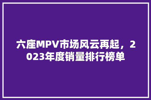 六座MPV市场风云再起，2023年度销量排行榜单