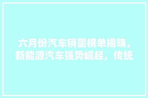 六月份汽车销量榜单揭晓，新能源汽车强势崛起，传统车企面临挑战