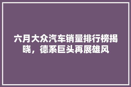 六月大众汽车销量排行榜揭晓，德系巨头再展雄风