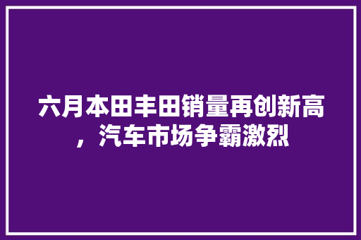六月本田丰田销量再创新高，汽车市场争霸激烈