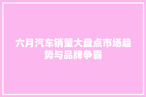 六月汽车销量大盘点市场趋势与品牌争霸