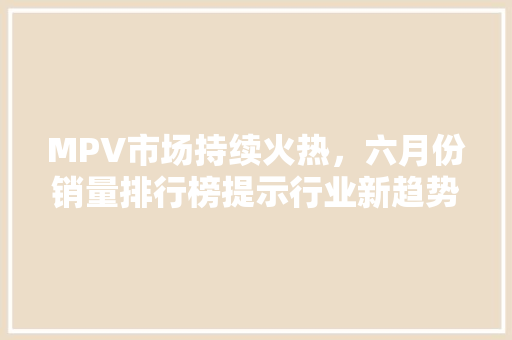 MPV市场持续火热，六月份销量排行榜提示行业新趋势