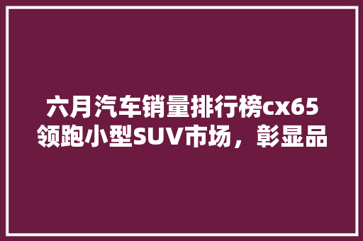 六月汽车销量排行榜cx65领跑小型SUV市场，彰显品牌实力