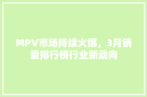 MPV市场持续火爆，3月销量排行榜行业新动向